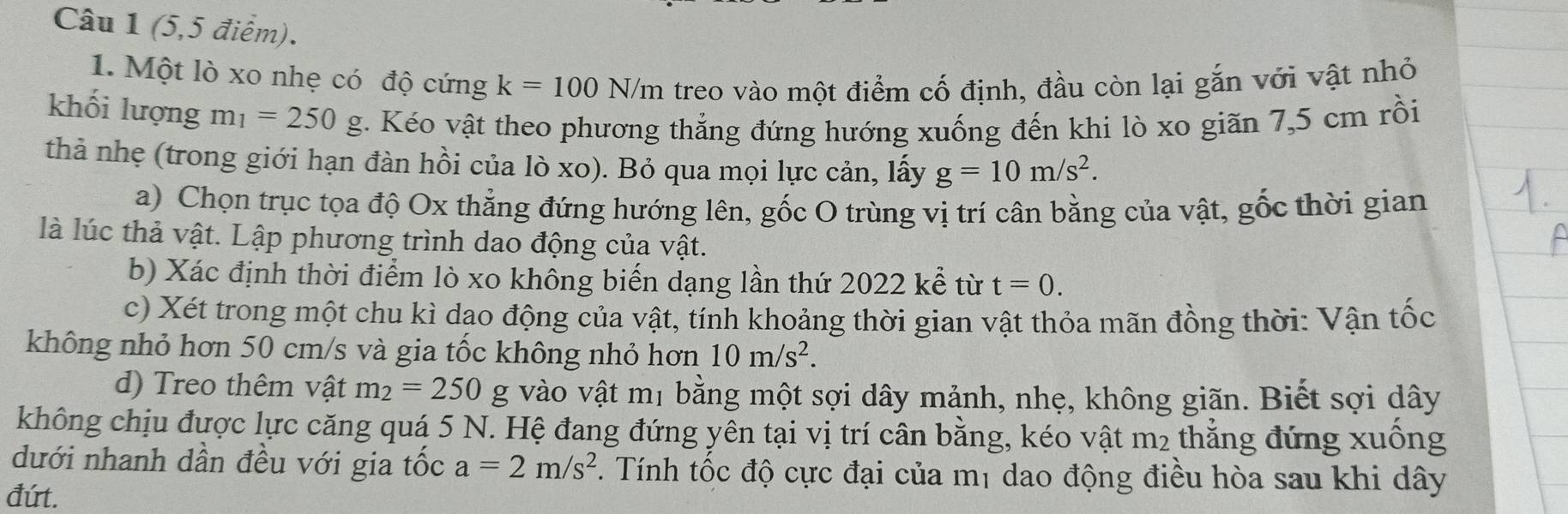 (5,5 điểm). 
1. Một lò xo nhẹ có độ cứng k=100N/m treo vào một điểm cố định, đầu còn lại gắn với vật nhỏ 
khối lượng m_1=250g. Kéo vật theo phương thẳng đứng hướng xuống đến khi lò xo giãn 7,5 cm rồi 
thả nhẹ (trong giới hạn đàn hồi của lò xo). Bỏ qua mọi lực cản, lấy g=10m/s^2. 
a) Chọn trục tọa độ Ox thẳng đứng hướng lên, gốc O trùng vị trí cân bằng của vật, gốc thời gian 
là lúc thả vật. Lập phương trình dao động của vật. 
b) Xác định thời điểm lò xo không biến dạng lần thứ 2022 kể từ t=0. 
c) Xét trong một chu kì dao động của vật, tính khoảng thời gian vật thỏa mãn đồng thời: Vận tốc 
không nhỏ hơn 50 cm/s và gia tốc không nhỏ hơn 10m/s^2. 
d) Treo thêm vật m_2=250g I vào vật mị bằng một sợi dây mảnh, nhẹ, không giãn. Biết sợi dây 
không chịu được lực căng quá 5 N. Hệ đang đứng yên tại vị trí cân bằng, kéo vật m2 thẳng đứng xuồng 
dưới nhanh dần đều với gia tốc a=2m/s^2. Tính tốc độ cực đại của mị dao động điều hòa sau khi dây 
đứt.