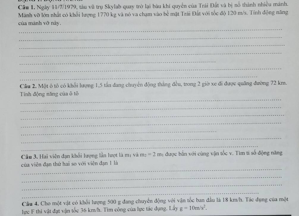 Ngày 11/7/1979, tàu vũ trụ Skylab quay trở lại bàu khí quyền của Trái Đất và bị nổ thành nhiều mảnh. 
Mành vỡ lớn nhất có khổi lượng 1770 kg và nó va chạm vào bề mặt Trái Đất với tốc độ 120 m/s. Tính động năng 
của mảnh vỡ này. 
_ 
_ 
_ 
_ 
_ 
_ 
_ 
Câu 2. Một ô tô có khối lượng 1, 5 tấn dang chuyển động thẳng đều, trong 2 giờ xe đi được quãng đường 72 km. 
_ 
Tính động năng của ô tô 
_ 
_ 
_ 
_ 
_ 
_ 
Câu 3. Hai viên đạn khối lượng lần lượt là mị và m_2=2m_1 được bắn với cùng vận tốc v. Tìm tỉ số động năng 
_ 
của viên đạn thứ hai so với viên đạn 1 là 
_ 
_ 
_ 
Câu 4. Cho một vật có khối lượng 500 g dang chuyển động với vận tốc ban đầu là 18 km/h. Tác dụng của một 
lực F thì vật đạt vận tốc 36 km/h. Tìm công của lực tác dụng. Lấy g=10m/s^2.