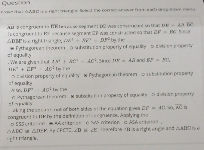 Question 
Prove that △ ABC is a right triangle. Select the correct answer from each drop-down menu.
overline AB is congruent to overline DE because segment DE was constructed so that DE=AB.overline BC
is congruent to overline EF because segment EF was constructed so that EF=BC. Since
△ DEF is a right triangle, DE^2+EF^2=DF^2 by the 
Pythagorean theorem ○ substitution property of equality ○ division property 
of equality 
. We are given that AB^2+BC^2=AC^2. Since DE=AB and EF=BC,
DE^2+EF^2=AC^2 by the 
0 division property of equality Pythagorean theorem ○ substitution property 
of equality 
. Also, DF^2=AC^2 by the 
○ Pythagorean theorem substitution property of equality 0 division property 
of equality 
. Taking the square root of both sides of the equation gives DF=AC.Sc overline AC is 
congruent to overline DF by the definition of congruence. Applying the 
0 SSS criterion ● AA criterion 0 SAS criterion ○ ASA criterion ，
△ ABC≌ △ DEF. By CPCTC, ∠ B≌ ∠ E. Therefore ∠ B is a right angle and △ ABC is a 
right triangle.