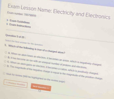 Exam Lesson Name: Electricity and Electronics
Exam number: 700798RR
Exam Guidelines
Exam Instructions
Question 5 of 20 :
Select the best arswer for the question.
5. Which of the following is true of a charged atom?
A. When an atom loses an electron, it becomes an anion, which is negatively charged.
B. it has become an ion with an unequal number of protons and electrons.
C. When an atom gains an electron, it becomes a cation, which is positively charged.
D. The magnitude of the negative charge is equal to the magnitude of the posiltive charge.
Mark for review (Will be highlighted on the review page)
== Preveck Questos Ne st Gurdion==