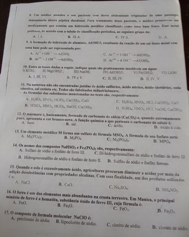Um médico atendeu a um paciente com dores abdominais originadas de uma patologia
denominada úlcera péptica duodenal. Para tratamento desse paciente, o médico prescreveu um
medicamento que contém um hidróxido metálico classificado como uma base fraca. Esse metal
pertence, de acordo com a tabela de classificação periódica, ao seguinte grupo da:
A. I A. B. III A. C. IV A. D. A.
9. A formação do hidróxido de alumínio, Al(OH)3 3, resultante da reação de um sal desse metal com
uma base pode ser representada por:
A. Al^++OH^(1-)to Al(OH). C. Al^(3+)+3OH^(1-)to Al(OH)_3.
B. Al^(2+)+2OH^+to Al(OH)_2 D. Al^(4+)+4OH^(1-)to Al(OH)_4.
10. Entre as bases dadas a seguir, indique quais são praticamente insolúveis em água:
I) KOH; II) Mg(OH)2 III) NaOH; IV) Al(OH)3; V) Fe(OH)2: VI) LiOH
A. I, III, VI. B. IV e V. C. II, III, IV. D. II, IV, V
11. Na natureza não são encontradas jazidas de ácido sulfúrico, ácido nítrico, ácido clorídrico, soda
cáustica, cal extinta etc. Todos são fabricados industrialmente.
- As fórmulas das substâncias mencionadas no texto são, respectivamente:
A. H_2SO_3,HNO_3,HClO_2,Ca(OH)_2,CaO. C. H_2SO_4,HNO_2,HCl,Ca(OH)_2,CaO
B. H2SO_4,HNO_2,HClO_4,NaOH,Ca(OH)_2. D. H_2SO_4,HNO_3,HCl,NaOH,Ca(OH)_2
12. O mármore é, basicamente, formado de carbonato de cálcio (CaCO_3) e, quando extremamente
puro, apresenta a cor branco-neve. A função química a que pertence o carbonato de cálcio é:
A. base. B. sal. C. ácido. D. óxido á cido
13. Um elemento metálico M forma um sulfato de fórmula MSO_4. A fórmula de seu fosfato será:
A. M_3(PO_4)_2. B. M_2PO_4. C. M_2(PO_4)_3. D. MPO_4.
14. Os nomes dos compostos NaHSO_3 e Fe_3(PO_4) 2 são, respectivamente:
A. Sulfato de sódio e fosfato de ferro III. C. Di-hidrogenossulfato de sódio e fosfato de ferro III
B. Hidrogenossulfito de sódio e fosfato de ferro II. D. Sulfito de sódio e fosfito ferroso.
15. Quando o solo é excessívamente ácido, agricultores procuram diminuir a acidez por meio da
adição desubstâncias com propriedades alcalinas. Com essa finalidade, um dos produtos utilizados
éo:
A. NaCl. B. CaO. C. Na_2SO_4. D. NH_4NO_3.
16. O ferro é um dos elementos mais abundantes na crosta terrestre. Em Manica, o principal
minério de ferro é a hematita, substância óxido de ferro III, cuja fórmula è:
A. FeO. B. Fe_3O. C. FeO_3. ,D. Fe_2O_3.
17. O composto de formula molecular NaClO é:
A. perclorato de sódio B. hipoclorito de sódio. C. clorito de sódio. D. clorato de sódio.