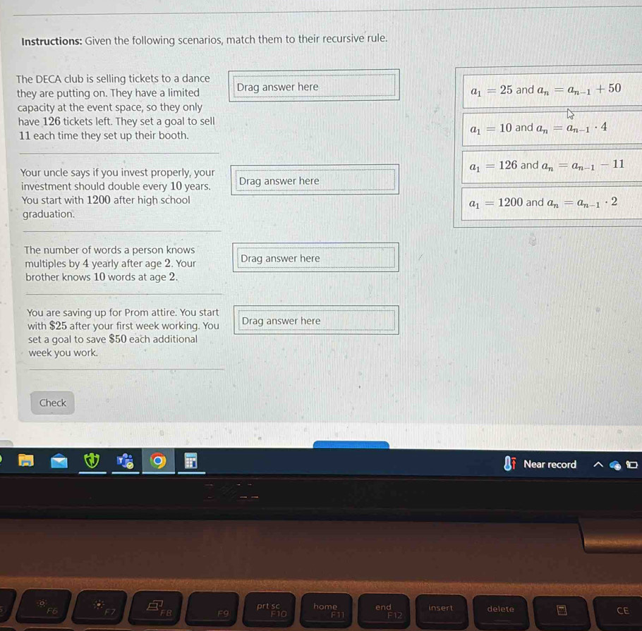 Instructions: Given the following scenarios, match them to their recursive rule. 
The DECA club is selling tickets to a dance Drag answer here a_1=25 and a_n=a_n-1+50
they are putting on. They have a limited 
capacity at the event space, so they only 
have 126 tickets left. They set a goal to sell and a_n=a_n-1· 4
a_1=10
11 each time they set up their booth. 
_ 
Your uncle says if you invest properly, your
a_1=126 and a_n=a_n-1-11
investment should double every 10 years. Drag answer here 
You start with 1200 after high school and a_n=a_n-1· 2
a_1=1200
graduation. 
_ 
The number of words a person knows Drag answer here 
multiples by 4 yearly after age 2. Your 
brother knows 10 words at age 2. 
_ 
You are saving up for Prom attire. You start 
with $25 after your first week working. You Drag answer here 
set a goal to save $50 each additional 
week you work. 
Check 
Near record 
= 
。 insert delete 
_ 
F6 prt sc F10 home F11 end F12 
FB F9 
_