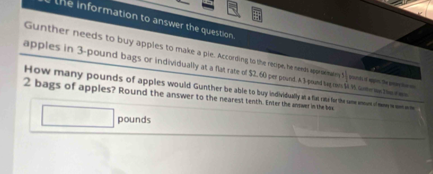 the information to answer the question 
Gunther needs to buy apples to make a pie. According to the recipe, he needs approdmate 5 1/2  pounds of apples. The gretrythe e 
apples in 3-pound bags or individuallyat a flat rate of $2.60prond a cots $95. Guther hays 2 tems of appo 
How many pounds of apples would Gunther be able to buy indiduall o thee same amount of meney he upent on the
2 bags of apples? Round the answer to the nearest tenth. Enter the answer in the box
pounds