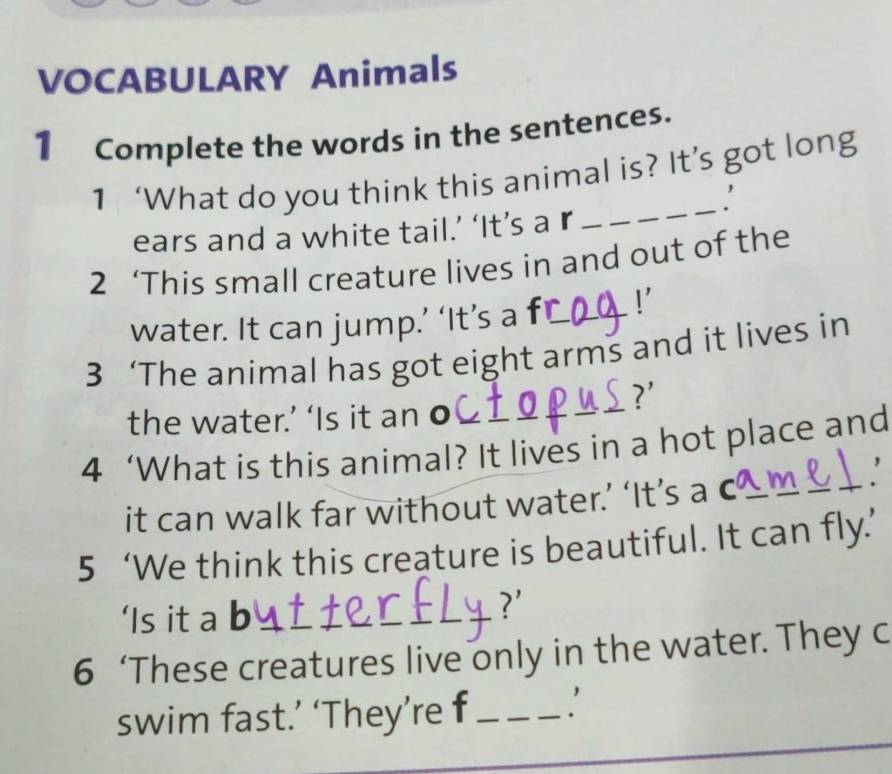 VOCABULARY Animals 
1 Complete the words in the sentences. 
_ 
1 ‘What do you think this animal is? It’s got long 
ears and a white tail.’ ‘It’s a r 
2 ‘This small creature lives in and out of the 
water. It can jump.’ ‘It’s a fC !' 
3 ‘The animal has got eight arms and it lives in 
?' 
the water.’ ‘Is it an o 
4 ‘What is this animal? It lives in a hot place and 
it can walk far without water.’ ‘It’s a c_ m_ 
5 ‘We think this creature is beautiful. It can fly.’ 
‘Is it a b 
?' 
6 ‘These creatures live only in the water. They c 
swim fast.’ ‘They’re f_