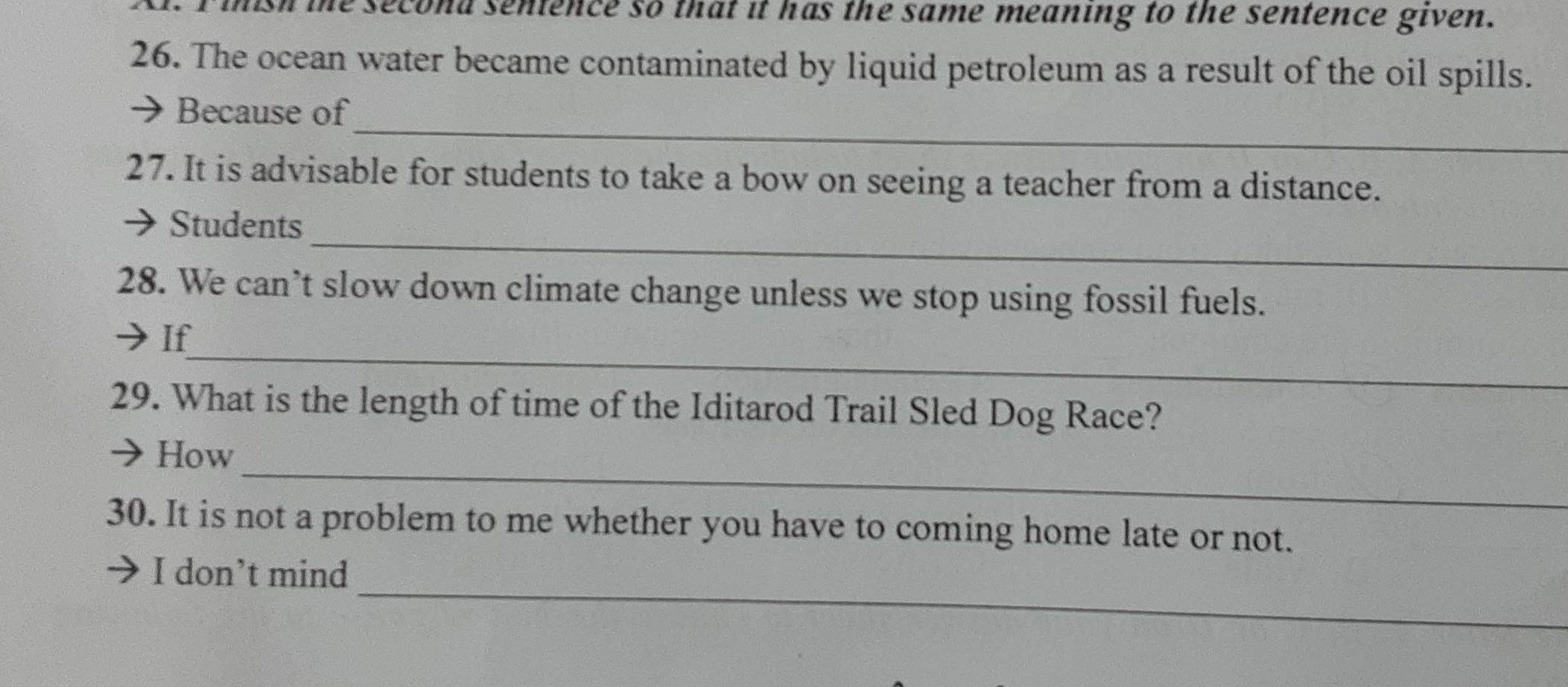 sh the second sentence so that it has the same meaning to the sentence given. 
26. The ocean water became contaminated by liquid petroleum as a result of the oil spills. 
_ 
Because of 
27. It is advisable for students to take a bow on seeing a teacher from a distance. 
_ 
Students 
28. We can’t slow down climate change unless we stop using fossil fuels. 
_ 
If 
29. What is the length of time of the Iditarod Trail Sled Dog Race? 
_ 
How 
30. It is not a problem to me whether you have to coming home late or not. 
_ 
I don’t mind