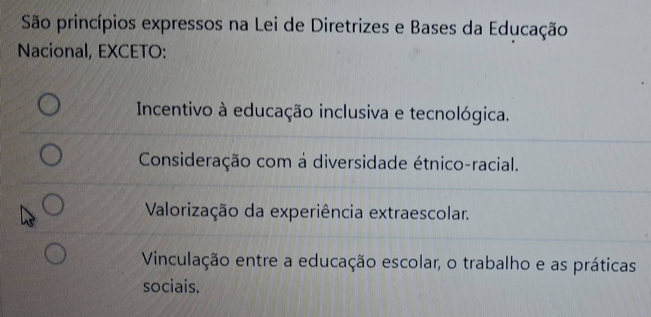 São princípios expressos na Lei de Diretrizes e Bases da Educação
Nacional, EXCETO:
Incentivo à educação inclusiva e tecnológica.
Consideração com à diversidade étnico-racial.
Valorização da experiência extraescolar.
Vinculação entre a educação escolar, o trabalho e as práticas
sociais.