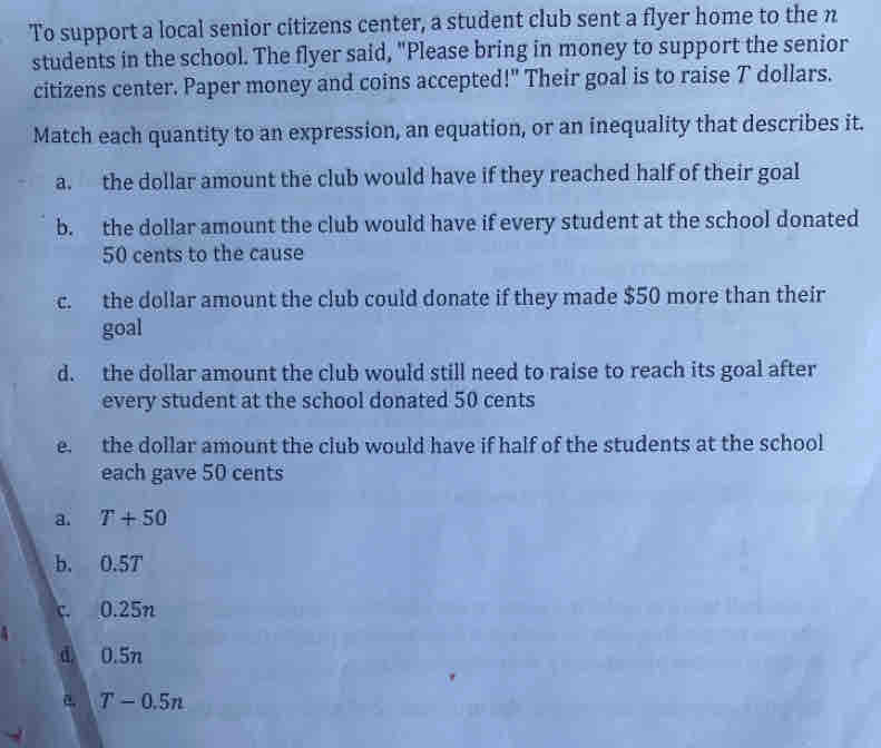 To support a local senior citizens center, a student club sent a flyer home to the n
students in the school. The flyer said, "Please bring in money to support the senior
citizens center. Paper money and coins accepted!" Their goal is to raise T dollars.
Match each quantity to an expression, an equation, or an inequality that describes it.
a. the dollar amount the club would have if they reached half of their goal
b. the dollar amount the club would have if every student at the school donated
50 cents to the cause
c. the dollar amount the club could donate if they made $50 more than their
goal
d. the dollar amount the club would still need to raise to reach its goal after
every student at the school donated 50 cents
e. the dollar amount the club would have if half of the students at the school
each gave 50 cents
a. T+50
b. 0.5T
0.25n
d 0.5n
a T-0.5n