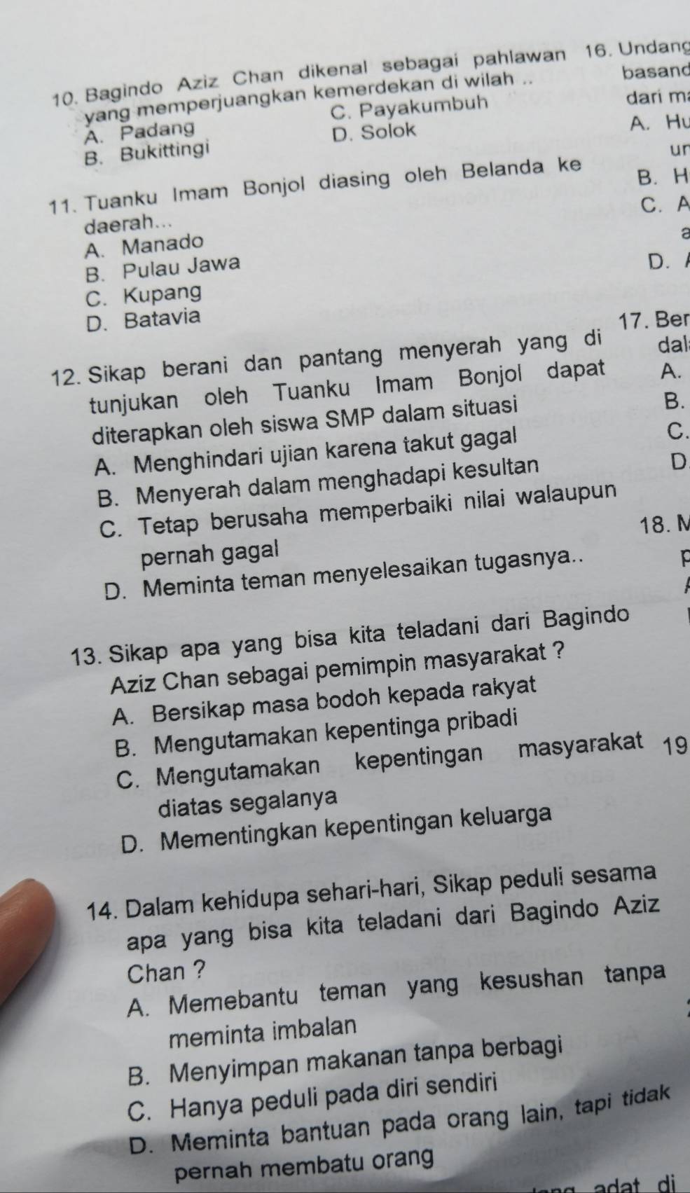 Bagindo Aziz Chan dikenal sebagai pahlawan 16. Undang
yang memperjuangkan kemerdekan di wilah ..
basand
A. Padang C. Payakumbuh
dari m
B. Bukittingi D. Solok
A. Hu
ur
11. Tuanku Imam Bonjol diasing oleh Belanda ke
B. H
daerah... C. A
A. Manado
a
B. Pulau Jawa
D.
C. Kupang
D. Batavia 17. Ber
12. Sikap berani dan pantang menyerah yang di dal
tunjukan oleh Tuanku Imam Bonjol dapat A.
diterapkan oleh siswa SMP dalam situasi
B.
A. Menghindari ujian karena takut gagal
C.
B. Menyerah dalam menghadapi kesultan
D
C. Tetap berusaha memperbaiki nilai walaupun
18. M
pernah gagal
D. Meminta teman menyelesaikan tugasnya..
13. Sikap apa yang bisa kita teladani dari Bagindo
Aziz Chan sebagai pemimpin masyarakat ?
A. Bersikap masa bodoh kepada rakyat
B. Mengutamakan kepentinga pribadi
C. Mengutamakan kepentingan masyarakat 19
diatas segalanya
D. Mementingkan kepentingan keluarga
14. Dalam kehidupa sehari-hari, Sikap peduli sesama
apa yang bisa kita teladani dari Bagindo Aziz
Chan ?
A. Memebantu teman yang kesushan tanpa
meminta imbalan
B. Menyimpan makanan tanpa berbagi
C. Hanya peduli pada diri sendiri
D. Meminta bantuan pada orang lain, tapi tidak
pernah membatu orang
adat di