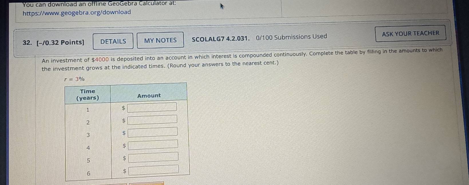 You can download an offline GeoGebra Calculator at:
https://www.geogebra.org/download
32. [-/0.32 Points] DETAILS MY NOTES SCOLALG7 4.2.031. 0/100 Submissions Used ASK YOUR TEACHER
An investment of $4000 is deposited into an account in which interest is compounded continuously. Complete the table by filling in the amounts to which
the investment grows at the indicated times. (Round your answers to the nearest cent.)