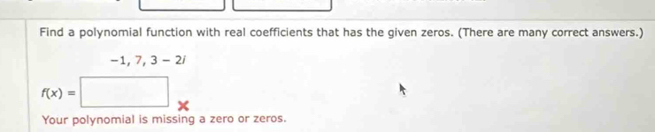 Find a polynomial function with real coefficients that has the given zeros. (There are many correct answers.)
· 1,7,3-2i
f(x)=□
Your polynomial is missing a zero or zeros.