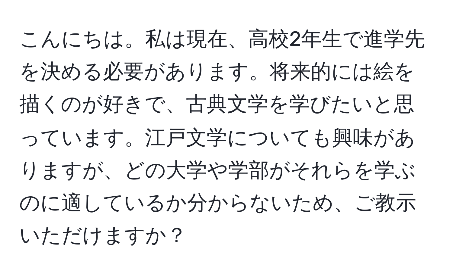 こんにちは。私は現在、高校2年生で進学先を決める必要があります。将来的には絵を描くのが好きで、古典文学を学びたいと思っています。江戸文学についても興味がありますが、どの大学や学部がそれらを学ぶのに適しているか分からないため、ご教示いただけますか？