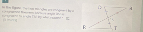 In the figure, the two triangles are congruent by a 
congruence theorem because angle DSB is 
congruent to angle TSR by what reason? " 
(3 Points)