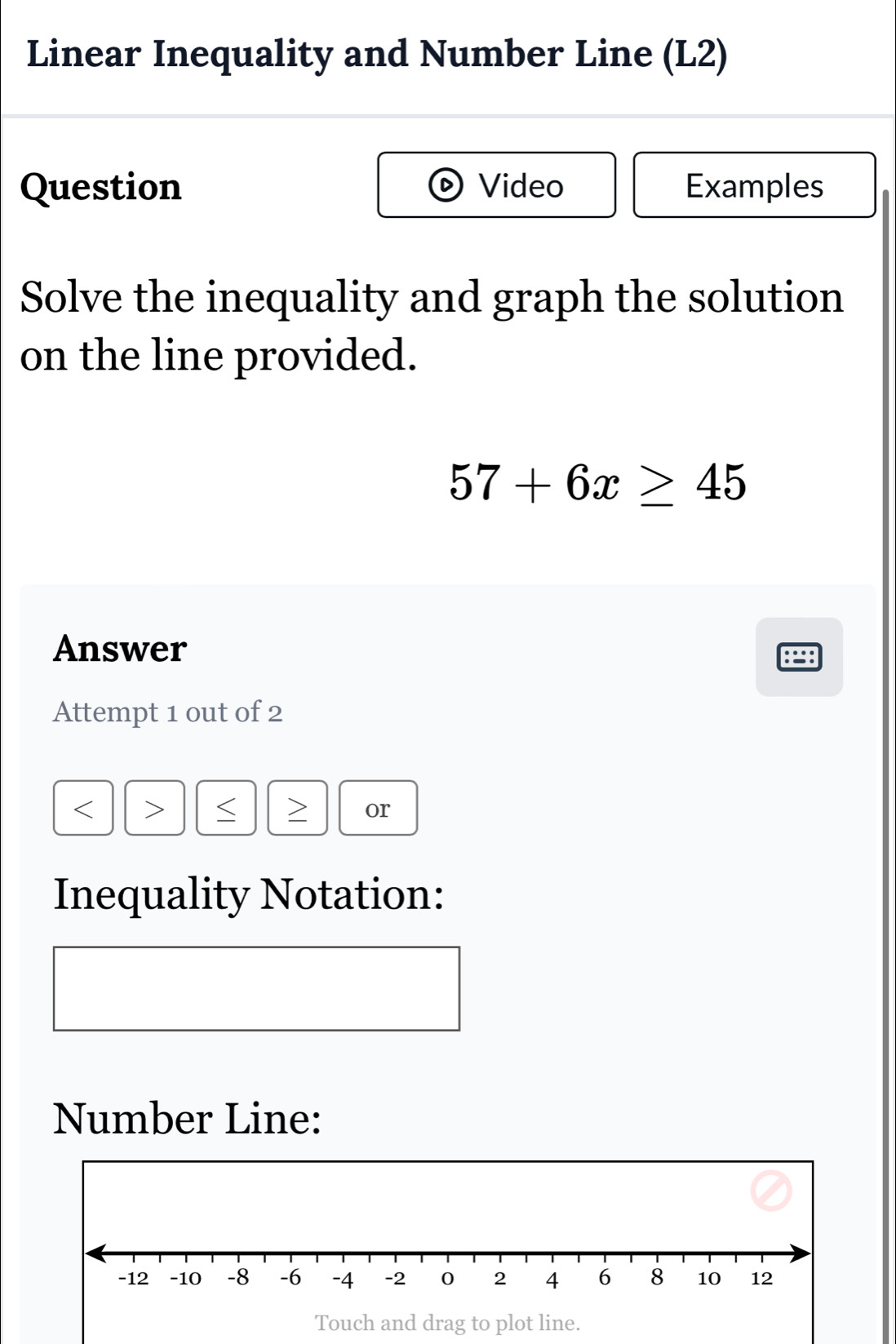 Linear Inequality and Number Line (L2) 
Question Video Examples 
Solve the inequality and graph the solution 
on the line provided.
57+6x≥ 45
Answer 
Attempt 1 out of 2
< > or 
Inequality Notation: 
Number Line: 
Touch and drag to plot line.