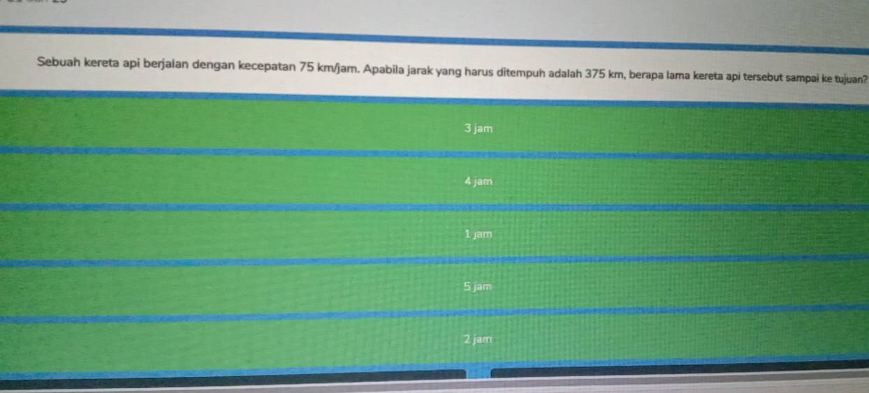 Sebuah kereta api berjalan dengan kecepatan 75 km/jam. Apabila jarak yang harus ditempuh adalah 375 km, berapa lama kereta api tersebut sampaï ke tujuan?
3 jam
4 jam
1 jam
5 jam
2 jam