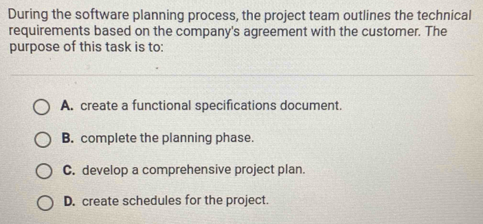 During the software planning process, the project team outlines the technical
requirements based on the company's agreement with the customer. The
purpose of this task is to:
A. create a functional specifications document.
B. complete the planning phase.
C. develop a comprehensive project plan.
D. create schedules for the project.