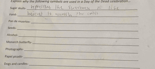 Explain why the following symbols are used in a Day of the Dead celebration... 
Sugar skuils- 
_ 
Food- 
_ 
_ 
Pan de muertos- 
_ 
Seeds- 
Alcohol- 
_ 
Monarch butterfly- 
_ 
Photographs-_ 
Papel picado-_ 
_ 
Dogs and candles-