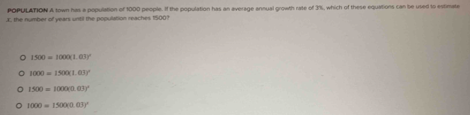 POPULATION A town has a population of 1000 people. If the population has an average annual growth rate of 3%, which of these equations can be used to estimate
X, the number of years until the population reaches 1500?
1500=1000(1.03)^x
1000=1500(1.03)^x
1500=1000(0.03)^x
1000=1500(0.03)^x