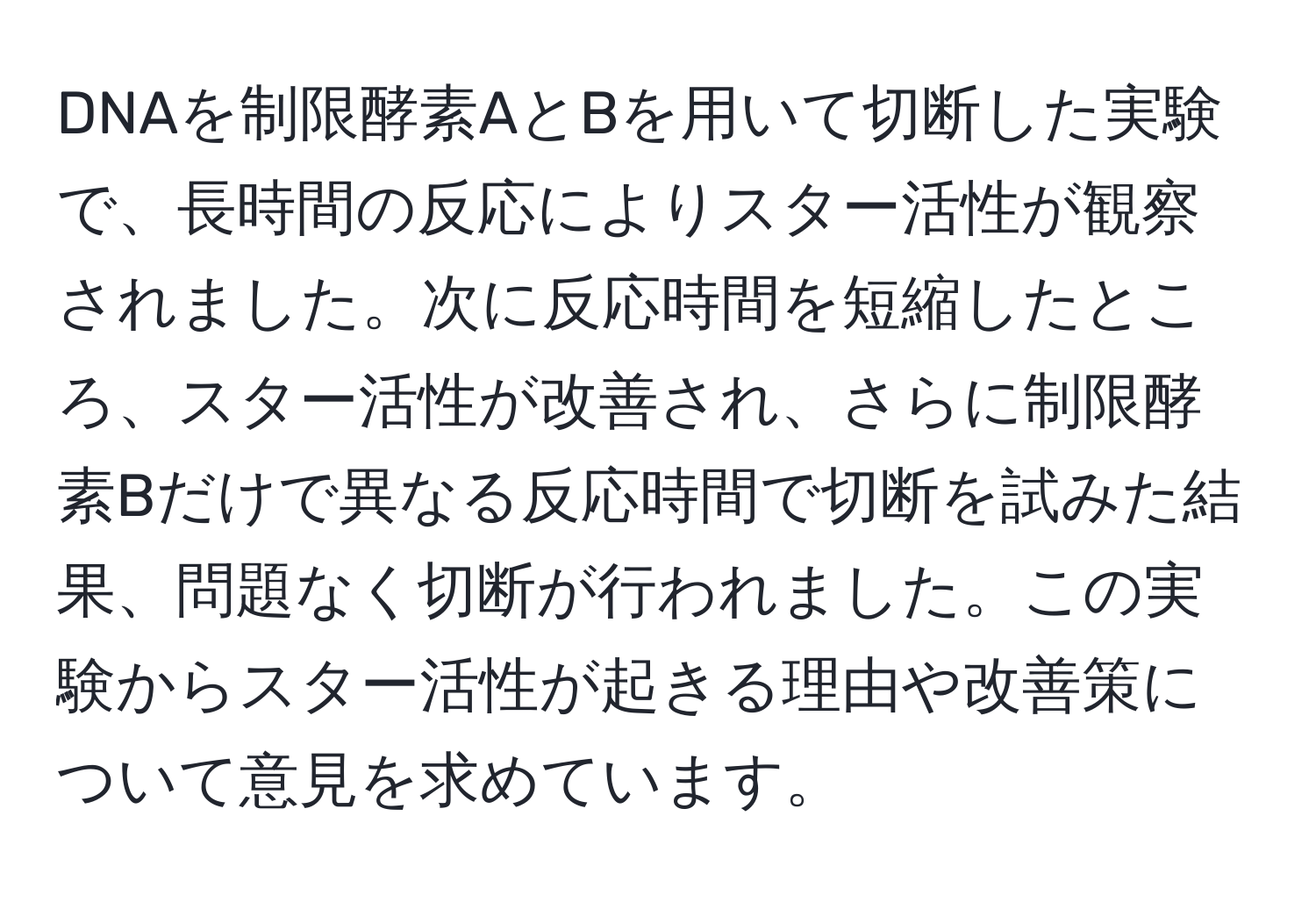 DNAを制限酵素AとBを用いて切断した実験で、長時間の反応によりスター活性が観察されました。次に反応時間を短縮したところ、スター活性が改善され、さらに制限酵素Bだけで異なる反応時間で切断を試みた結果、問題なく切断が行われました。この実験からスター活性が起きる理由や改善策について意見を求めています。