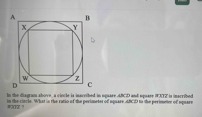 In the diagram above, a circle is inscribed in square ABCD and square WXYZ is inscribed 
in the circle. What is the ratio of the perimeter of square ABCD to the perimeter of square
WXYZ ?