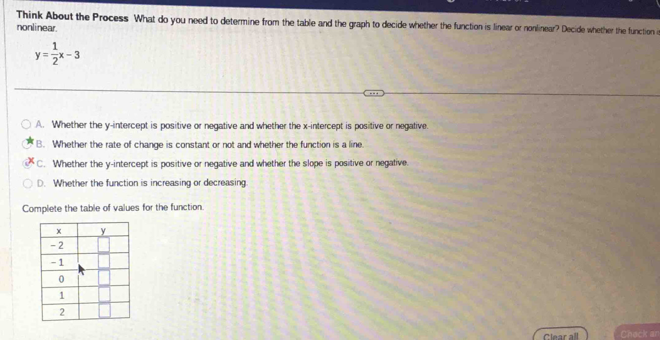 Think About the Process What do you need to determine from the table and the graph to decide whether the function is linear or nonlinear? Decide whether the function i
nonlinear.
y= 1/2 x-3
A. Whether the y-intercept is positive or negative and whether the x-intercept is positive or negative.
B. Whether the rate of change is constant or not and whether the function is a line.
C. Whether the y-intercept is positive or negative and whether the slope is positive or negative.
D. Whether the function is increasing or decreasing.
Complete the table of values for the function.
Clear all Check an