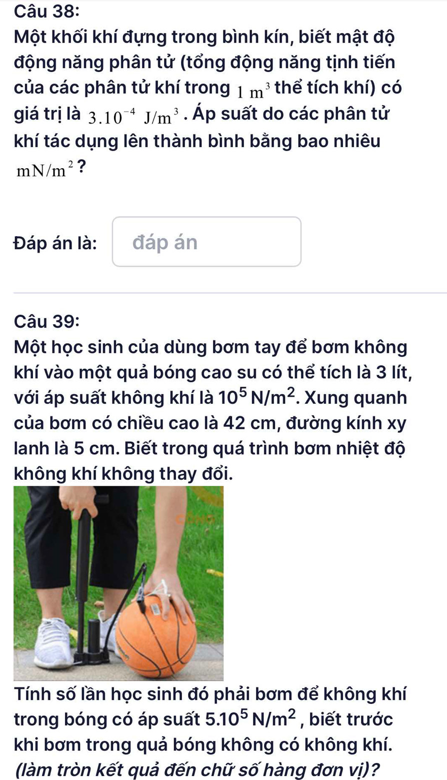 Một khối khí đựng trong bình kín, biết mật độ 
động năng phân tử (tổng động năng tịnh tiến 
của các phân tử khí trong 1m^3 thể tích khí) có 
giá trị là 3.10^(-4)J/m^3. Áp suất do các phân tử 
khí tác dụng lên thành bình bằng bao nhiêu
mN/m^2 ? 
Đáp án là: đáp án 
Câu 39: 
Một học sinh của dùng bơm tay để bơm không 
khí vào một quả bóng cao su có thể tích là 3 lít, 
với áp suất không khí là 10^5N/m^2. Xung quanh 
của bơm có chiều cao là 42 cm, đường kính xy 
lanh là 5 cm. Biết trong quá trình bơm nhiệt độ 
không khí không thay đổi. 
Tính số lần học sinh đó phải bơm để không khí 
trong bóng có áp suất 5.10^5N/m^2 , biết trước 
khi bơm trong quả bóng không có không khí. 
(làm tròn kết quả đến chữ số hàng đơn vị)?