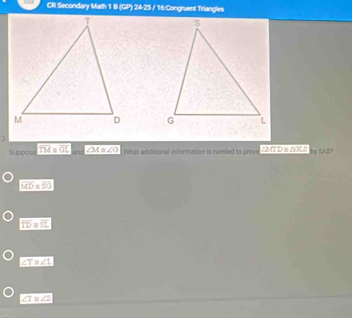 CR Secondary Math 1 B (GP) 24-25 / 16:Congruent Triangles

Suppose overline TM≌ overline GL and ∠ M≌ ∠ G What additional information is needed to prove △ MTD≌ △ GLS by SAS?
overline MD≌ overline SG
overline TD≌ overline SL
∠ T≌ ∠ L
∠ T≌ ∠ S