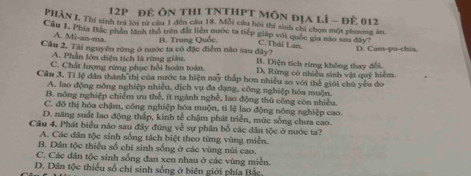 12p đẻ Ôn thI tNTHPT Môn địa lí - đẻ 012
PHẢN I. Thí sinh trả lời từ câu 1 đến câu 18. Mỗi câu hỏi thí sinh chỉ chọn một phương án
Câu 1. Phía Bắc phản lãnh thổ trên đất liên nước ta tiếp giáp với quốc gia não sau đây?
A. Mi-an-ma.
B. Trung Quốc.
C.Thái Lan.
Câu 2. Tài nguyên rừng ở nước ta có đặc điểm nào sau dây? D. Cam-pu-chia.
A. Phần lớn diện tích là rừng giàu. B. Diện tích rừng không thay đổi.
C. Chất lượng rừng phục hồi hoàn toàn. D. Rừng có nhiều sinh vật quý hiếm.
Câu 3. Tỉ lệ dân thành thị của nước ta hiện nay thấp hơn nhiều so với thế giới chủ yếu do
A. lao động nông nghiệp nhiều, dịch vụ đa dạng, công nghiệp hóa muộn.
B. nông nghiệp chiếm ưu thế, ít ngành nghề, lao động thủ công còn nhiều.
C. đô thị hóa chậm, công nghiệp hóa muộn, tỉ lệ lao động nông nghiệp cao.
D. năng suất lao động thấp, kinh tế chậm phát triển, mức sống chưa cao.
Câu 4. Phát biểu nào sau đây đúng về sự phân bố các dân tộc ở nước ta?
A. Các dân tộc sinh sống tách biệt theo từng vùng miền.
B. Dân tộc thiểu số chi sinh sống ở các vùng núi cao.
C. Các dân tộc sinh sống đan xen nhau ở các vùng miền.
D. Dân tộc thiếu số chỉ sinh sống ở biên giới phía Bắc.