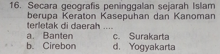 Secara geografis peninggalan sejarah Islam
berupa Keraton Kasepuhan dan Kanoman
terletak di daerah ....
a. Banten c. Surakarta
b. Cirebon d. Yogyakarta