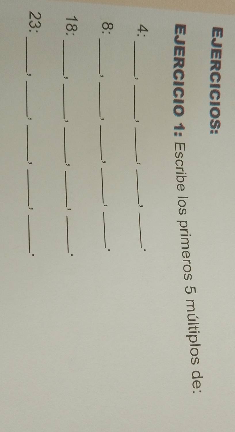 EJERCICIOS: 
EJERCICIO 1: Escribe los primeros 5 múltiplos de: 
4: 
__, 
_, 
_, 
_, 
8: 
__, 
_, 
_, 
_, 
_ 
18: ___. 
_, 
, 
, 
23: 
__, 
_, 
_, 
_, 
.