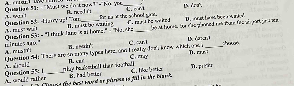 mustn't have hure
Question 51: - "Must we do it now?" -"No, you
A. won't B. needn't _C. can't D. don't
Question 52: -Hurry up! Tom_ for us at the school gate.
A. must wait B. must be waiting C. must be waited D. must have been waited
Question 53: - "I think Jane is at home." - "No, she_ be at home, for she phoned me from the airport just ten
minutes ago."
A. mustn't B. needn't C. can't D. daren't choose.
Question 54: There are so many types here, and I really don't know which one I
A. should B. can C. may D. must
Question 55: I play basketball than football.
A. would rather_ B. had better C. like better D. prefer
Choose the best word or phrase to fill in the blank.