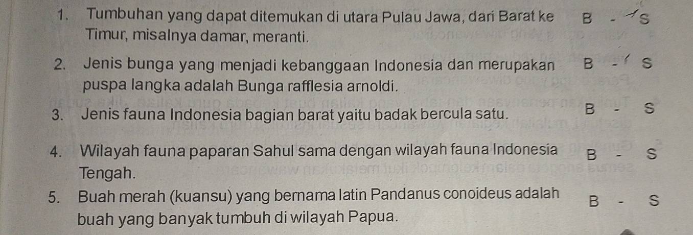 Tumbuhan yang dapat ditemukan di utara Pulau Jawa, dari Barat ke B - 
Timur, misalnya damar, meranti. 
2. Jenis bunga yang menjadi kebanggaan Indonesia dan merupakan B S 
puspa langka adalah Bunga rafflesia arnoldi. 
3. Jenis fauna Indonesia bagian barat yaitu badak bercula satu. 
B - S 
4. Wilayah fauna paparan Sahul sama dengan wilayah fauna Indonesia B- S
Tengah. 
5. Buah merah (kuansu) yang bernama latin Pandanus conoideus adalah B-S
buah yang banyak tumbuh di wilayah Papua.