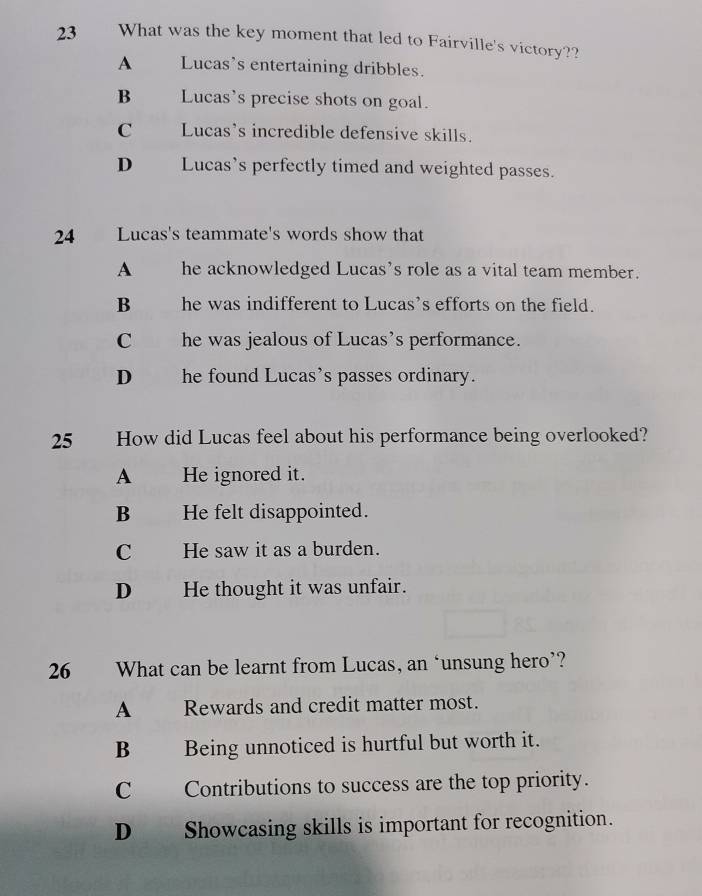 What was the key moment that led to Fairville's victory??
A Lucas’s entertaining dribbles.
B Lucas's precise shots on goal.
C Lucas's incredible defensive skills.
D Lucas’s perfectly timed and weighted passes.
24 Lucas's teammate's words show that
A he acknowledged Lucas's role as a vital team member.
B he was indifferent to Lucas's efforts on the field.
C he was jealous of Lucas’s performance.
D he found Lucas’s passes ordinary.
25 How did Lucas feel about his performance being overlooked?
A He ignored it.
B He felt disappointed.
C He saw it as a burden.
D He thought it was unfair.
26 What can be learnt from Lucas, an ‘unsung hero’?
A Rewards and credit matter most.
B Being unnoticed is hurtful but worth it.
C Contributions to success are the top priority.
D Showcasing skills is important for recognition.