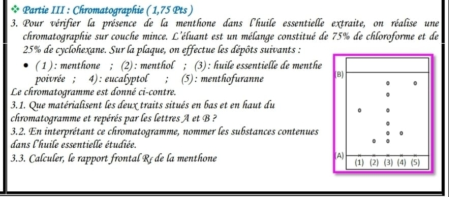 Partie III : Chromatographie ( 1,75 Pts ) 
3. Pour vérifier la présence de la menthone dans l'huile essentielle extraite, on réalise une 
chromatographie sur couche mince. L'éluant est un mélange constitué de 75% de chloroforme et de
25% de cyclohexane. Sur la plaque, on effectue les dépôts suivants : 
( 1 ): menthone ; (2): menthol ; (3): huile essentielle de menthe 
poivrée ; 4): eucalyptol ; (5): menthofuranne 
(B)
0 0 
Le chromatogramme est donné ci-contre.
0
3.1. Que matérialisent les deux traits situés en bas et en haut du
0 0
chromatogramme et repérés par les lettres A et B ? 
0 
3.2. En interprétant ce chromatogramme, nommer les substances contenues
0 0
dans l'huile essentielle étudiée.
0 0
3.3. Calculer, le rapport frontal Rf de la menthone (A) (1) (2) (3) (4) (5)