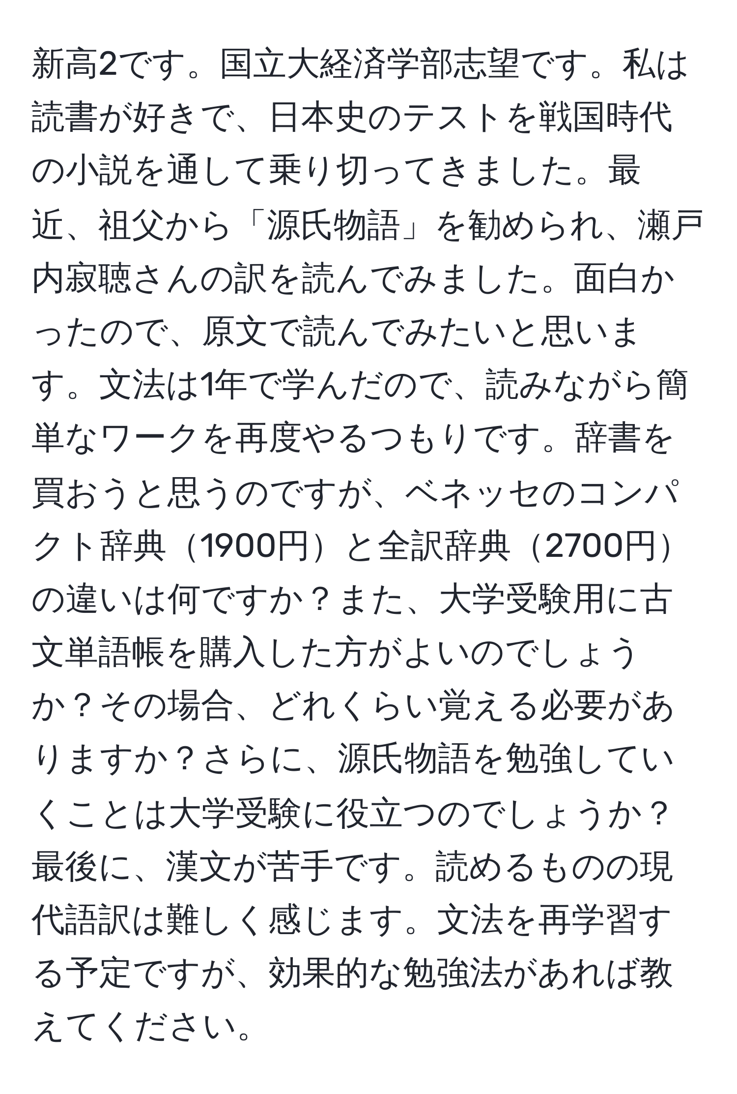 新高2です。国立大経済学部志望です。私は読書が好きで、日本史のテストを戦国時代の小説を通して乗り切ってきました。最近、祖父から「源氏物語」を勧められ、瀬戸内寂聴さんの訳を読んでみました。面白かったので、原文で読んでみたいと思います。文法は1年で学んだので、読みながら簡単なワークを再度やるつもりです。辞書を買おうと思うのですが、ベネッセのコンパクト辞典1900円と全訳辞典2700円の違いは何ですか？また、大学受験用に古文単語帳を購入した方がよいのでしょうか？その場合、どれくらい覚える必要がありますか？さらに、源氏物語を勉強していくことは大学受験に役立つのでしょうか？最後に、漢文が苦手です。読めるものの現代語訳は難しく感じます。文法を再学習する予定ですが、効果的な勉強法があれば教えてください。