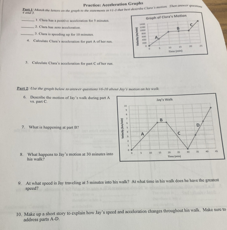 Practice: Acceleration Graphs 
Part 1: Match the letters on the graph to the statements in #1-3 that bext describe Clara's motion. Then answer question 
4 and 5. 
raph of Clara's Motion 
_1. Clara has a positive acceleration for 5 minutes. 
_2. Clara has zero acceleration. 
3. Clara is speeding up for 10 minutes. 
_4. Calculate Clara’s acceleration for part A of her run. 
Time (min) 
5. Calculate Clara’s acceleration for part C of her run 
Part 2: Use the graph below to answer questions #6-10 about Jay's motion on his walk. 
6. Describe the motion of Jay’s walk during part A 
vs. part C. s Walk 
7. What is happening at part B? 
8. What happens to Jay’s motion at 30 minutes into 
his walk? 
9. At what speed is Jay traveling at 5 minutes into his walk? At what time in his walk does he have the greatest 
speed? 
10. Make up a short story to explain how Jay’s speed and acceleration changes throughout his walk. Make sure to 
address parts A-D.