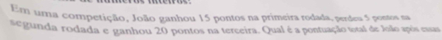 tros 
Em uma competição, João ganhou 15 pontos na primeira rodada, perdeu 5 pontos na 
egunda rodada e ganhou 20 pontos na terceira. Qual é a pontuação total de João após essas