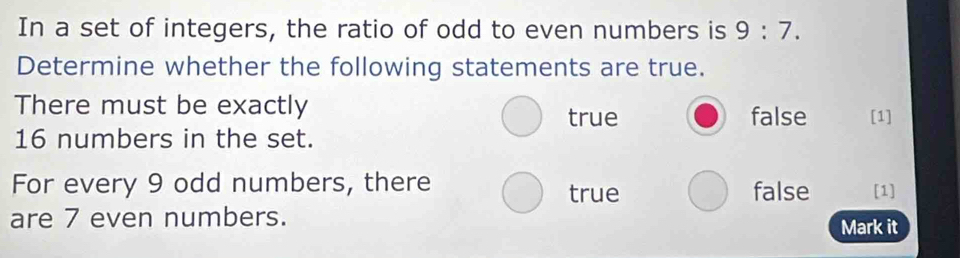 In a set of integers, the ratio of odd to even numbers is 9:7. 
Determine whether the following statements are true.
There must be exactly
true false [1]
16 numbers in the set.
For every 9 odd numbers, there true false [1]
are 7 even numbers. Mark it