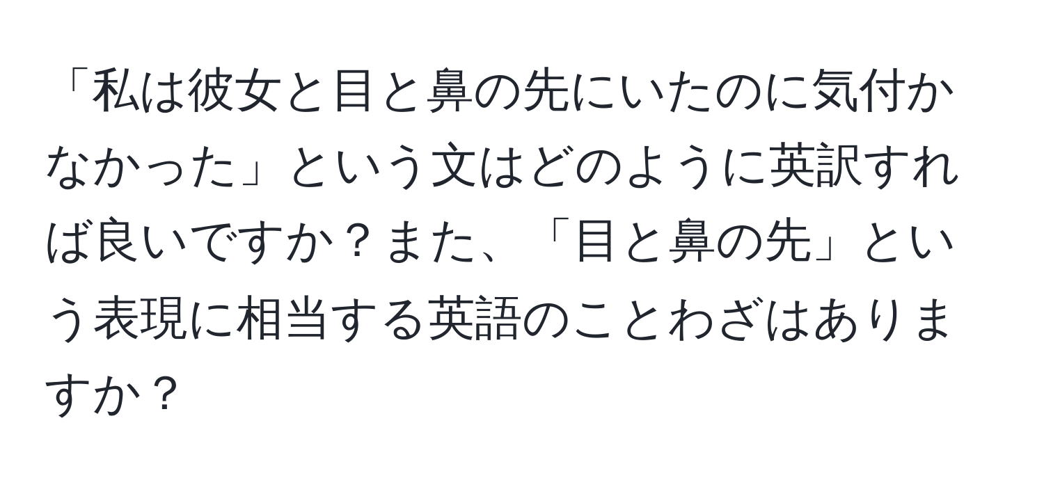 「私は彼女と目と鼻の先にいたのに気付かなかった」という文はどのように英訳すれば良いですか？また、「目と鼻の先」という表現に相当する英語のことわざはありますか？