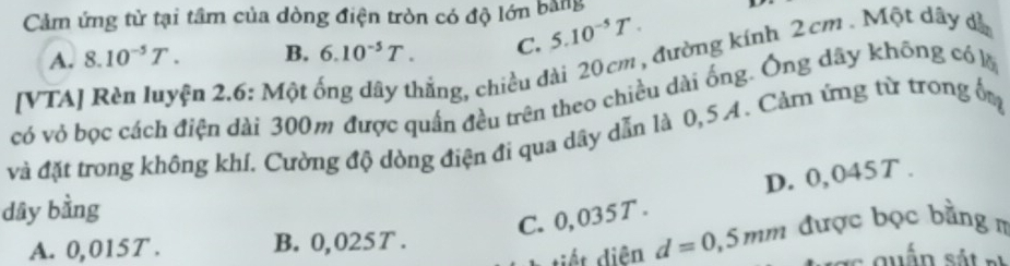 Cảm ứng từ tại tâm của dòng điện tròn có độ lớn bằng
A. 8.10^(-5)T. B. 6.10^(-5)T. C. 5.10^(-5)T. 
[VTA] Rèn luyện 2.6: Một ống dây thắng, chiều dài 20cm , đường kính 2cm. Một dây dà
có vỏ bọc cách điện dài 300m được quấn đều trên theo chiều dài ống. Ông dây không có l
và đặt trong không khí. Cường độ dòng điện đi qua dây dẫn là 0,5 A. Cảm ứng từ trong đm
D. 0,045T.
dây bằng
C. 0,035 T.
tiết diên d=0,5mm được bọc bằng m
A. 0,015T. B. 0,025 T.