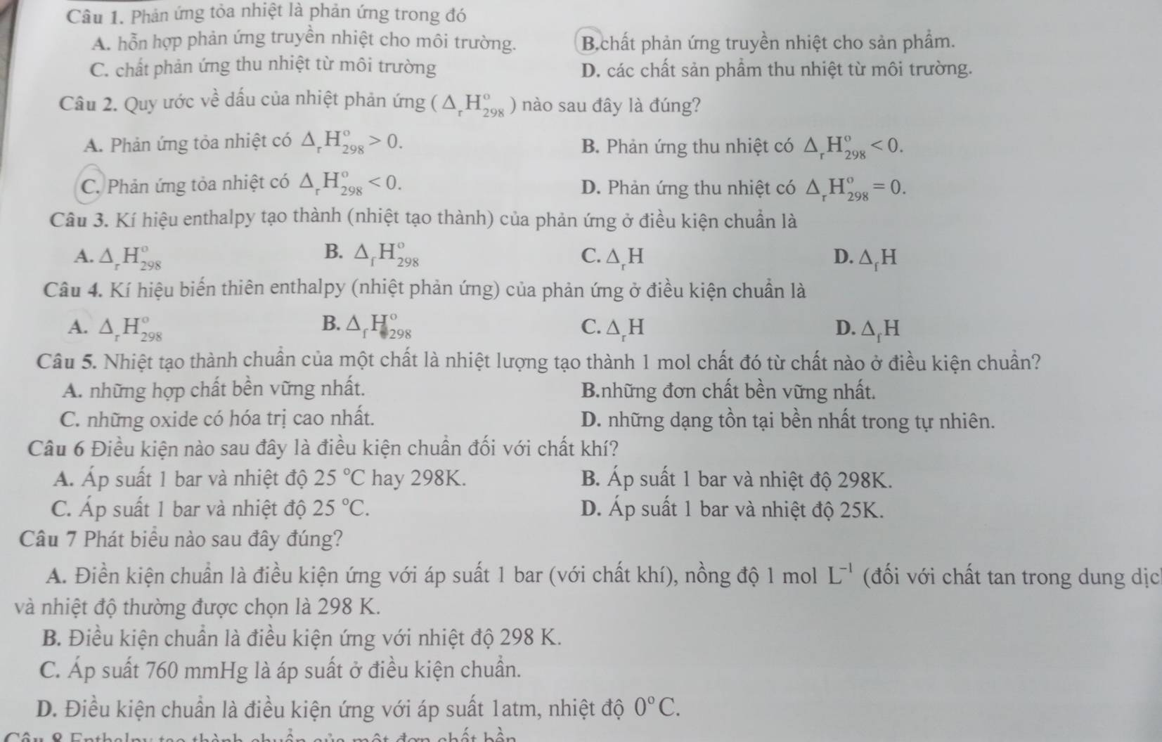 Phản ứng tỏa nhiệt là phản ứng trong đó
A. hỗn hợp phản ứng truyền nhiệt cho môi trường. B.chất phản ứng truyền nhiệt cho sản phẩm.
C. chất phản ứng thu nhiệt từ môi trường D. các chất sản phẩm thu nhiệt từ môi trường.
Câu 2. Quy ước về dấu của nhiệt phản ứng (△ _rH_(298)^o) nào sau đây là đúng?
A. Phản ứng tỏa nhiệt có △ _rH_(298)^o>0. B. Phản ứng thu nhiệt có △ _rH_(298)°<0.
C. Phản ứng tỏa nhiệt có △ _rH_(298)^o<0. D. Phản ứng thu nhiệt có △ _rH_(298)^o=0.
Câu 3. Kí hiệu enthalpy tạo thành (nhiệt tạo thành) của phản ứng ở điều kiện chuẩn là
B.
A. △ _rH_(298)^o △ _fH_(298)° C. △ _rH D. △ _fH
Câu 4. Kí hiệu biến thiên enthalpy (nhiệt phản ứng) của phản ứng ở điều kiện chuẩn là
A. △ _rH_(298)^o B. △ _fH_(298)° C. △ _rH D. △ _fH
Câu 5. Nhiệt tạo thành chuẩn của một chất là nhiệt lượng tạo thành 1 mol chất đó từ chất nào ở điều kiện chuẩn?
A. những hợp chất bền vững nhất. B.những đơn chất bền vững nhất.
C. những oxide có hóa trị cao nhất. D. những dạng tồn tại bền nhất trong tự nhiên.
Câu 6 Điều kiện nào sau đây là điều kiện chuẩn đối với chất khí?
Á. Áp suất 1 bar và nhiệt độ 25°C hay 298K. B. Áp suất 1 bar và nhiệt độ 298K.
C. Áp suất 1 bar và nhiệt độ 25°C. D. Áp suất 1 bar và nhiệt độ 25K.
Câu 7 Phát biểu nào sau đây đúng?
A. Điền kiện chuẩn là điều kiện ứng với áp suất 1 bar (với chất khí), nồng độ 1 mol L^(-1) (đối với chất tan trong dung dịc
và nhiệt độ thường được chọn là 298 K.
B. Điều kiện chuẩn là điều kiện ứng với nhiệt độ 298 K.
C. Áp suất 760 mmHg là áp suất ở điều kiện chuẩn.
D. Điều kiện chuẩn là điều kiện ứng với áp suất 1atm, nhiệt độ 0°C.