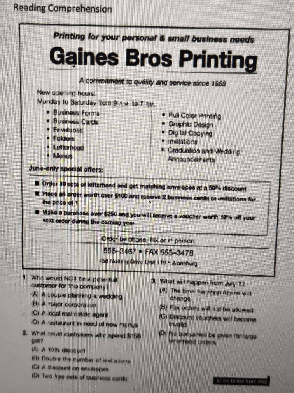 Reading Comprehension
Printing for your personal & small business needs
Gaines Bros Printing
A commitment to quálity and service since 1959
New opening hours:
Monday to Saturday from 9 A.M. to 7 .
Business Forms Full Color Printing
Business Cards Graphic Design
Envelopes Digital Gopying
Folders Invitations
Letterhead Graduation and Wedding
Menus Announcements
June-only special offers:
Order 10 sets of letterhead and get matching envelopes at a 50% discount
Place an order worth over $100 and receive 2 business cards or invitations for
the price of 1
Make a purchase over $250 and you will receive a voucher worth 10% off your
next order during the coming year
Order by phone, fax or in person
555-3467· FA* 555-3478
458 Notting Drive Unit 119· Aansbur
1. Who would NOT be a potential 3. What will happen from July 1?
customer for this company? (A) The time the shop opens will
(A) A couple planning a wedding change.
(B) À major corporation (B) Fax orders will not be allowed.
(C) A local real estate agent (C) Discount vouchers will become
(D) A restaurant in need of now menus invalid
2. What could customers who spend $150 (D) No bonus will be given for large
get? letterhead orders
(A) A 10% disccunt
(B) Double the number of invitations
(C) A discount on envelopes
(D) Two free sets of business cards Go ON tO tHE NEAT PIGe