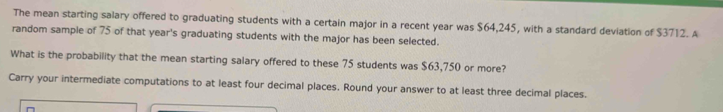 The mean starting salary offered to graduating students with a certain major in a recent year was $64,245, with a standard deviation of $3712. A 
random sample of 75 of that year 's graduating students with the major has been selected. 
What is the probability that the mean starting salary offered to these 75 students was $63,750 or more? 
Carry your intermediate computations to at least four decimal places. Round your answer to at least three decimal places.