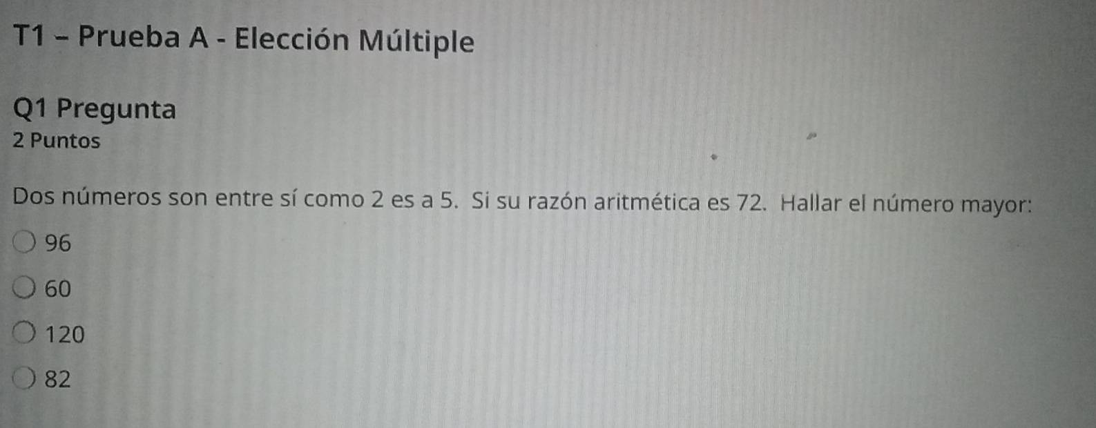 T1 - Prueba A - Elección Múltiple
Q1 Pregunta
2 Puntos
Dos números son entre sí como 2 es a 5. Si su razón aritmética es 72. Hallar el número mayor:
96
60
120
82