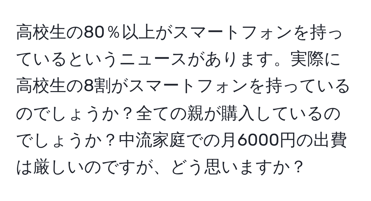 高校生の80％以上がスマートフォンを持っているというニュースがあります。実際に高校生の8割がスマートフォンを持っているのでしょうか？全ての親が購入しているのでしょうか？中流家庭での月6000円の出費は厳しいのですが、どう思いますか？