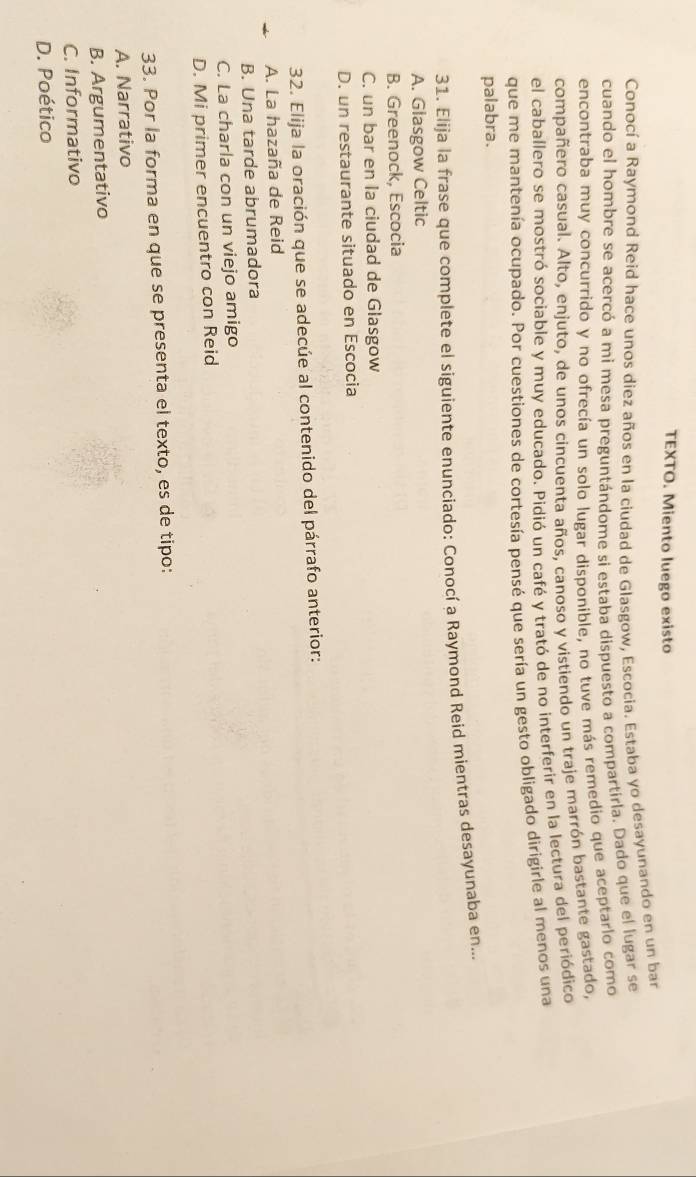 TEXTO. Miento luego existo
Conocí a Raymond Reid hace unos diez años en la ciudad de Glasgow, Escocia. Estaba yo desayunando en un ban
cuando el hombre se acercó a mi mesa preguntándome si estaba dispuesto a compartirla. Dado que el lugar se
encontraba muy concurrido y no ofrecía un solo lugar disponible, no tuve más remedio que aceptarlo como
compañero casual. Alto, enjuto, de unos cincuenta años, canoso y vistiendo un traje marrón bastante gastado,
el caballero se mostró sociable y muy educado. Pidió un café y trató de no interferir en la lectura del periódico
que me mantenía ocupado. Por cuestiones de cortesía pensé que sería un gesto obligado dirigirle al menos una
palabra.
31. Elija la frase que complete el siguiente enunciado: Conocí a Raymond Reid mientras desayunaba en...
A. Glasgow Celtic
B. Greenock, Escocia
C. un bar en la ciudad de Glasgow
D. un restaurante situado en Escocia
32. Elija la oración que se adecúe al contenido del párrafo anterior:
A. La hazaña de Reid
B. Una tarde abrumadora
C. La charla con un viejo amigo
D. Mi primer encuentro con Reid
33. Por la forma en que se presenta el texto, es de tipo:
A. Narrativo
B. Argumentativo
C. Informativo
D. Poético