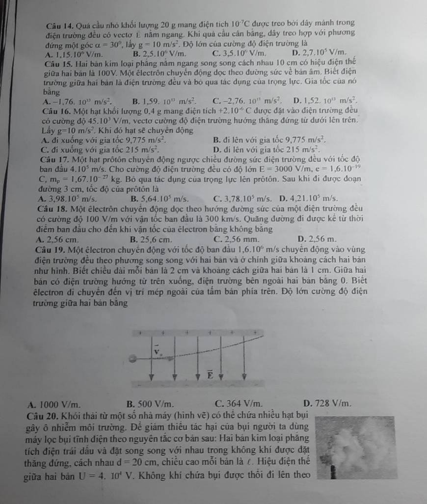 Quá cầu nhỏ khối lượng 20 g mang điện tích 10^(-7)C được treo bởi dây mảnh trong
điện trường đều có vectơ E nằm ngang. Khi quả cầu cân bằng, dây treo hợp với phương
đứng một góc alpha =30° *, lấy g=10m/s^2 *. Độ lớn của cường độ điện trường là
A. 1,15.10^6V/m. B. 2,5.10^6V/m. C. 3,5.10^nV/m. D. 2,7.10^5V/m.
Câu 15. Hai bản kim loại phẳng nằm ngang song song cách nhau 10 cm có hiệu điện thế
giữa hai bản là 100V. Một êlectrôn chuyển động dọc theo đường sức ve^(frac 1)c bản âm. Biết điện
trường giữa hai bản là điện trường đều và bỏ qua tác dụng của trọng lực. Gia tốc của nó
bằng
A. −1,76. 10^(13)m/s^2. B. 1,59. 10^(13)m/s^2. C. -2,76,10^(13)m/s^2 D. 1,52.10^(13)m/s^2.
Câu 16. Một hạt khối lượng 0,4 g mang điện tích +2.10^(-6)C được đặt vào điện trường đều
có cường độ 45.10^3V/m , vecto cường độ điện trường hướng thắng đứng từ dưới lên trên.
Lầy g=10m/s^2 Khi đó hạt sẽ chuyển động
A. đi xuống với gia tốc 9,775m/s^2. B. đi lên với gia tốc 9,775m/s^2.
C. đi xuống với gia tốc 215m/s^2. D. đi lên với gia tốc 215m/s^2.
Câu 17. Một hạt prôtôn chuyển động ngược chiều đường sức điện trường đều với tốc độ
ban đầu 4.10^5 m/s. Cho cường độ điện trường đều có độ lớn E=3000V/m,e=1,6.10^(-19)
C, m_p=1,67.10^(-27)kg 4. Bỏ qua tác dụng của trọng lực lên prôtôn. Sau khi đi được đoạn
đường 3 cm, tốc độ của prôtôn là
A. 3,98.10^5m/s B. 5,64.10^5m/s. C. 3,78.10^5m/s D. 4,21.10^5m/s.
Câu 18. Một êlectrôn chuyển động dọc theo hướng đường sức của một điện trường đều
có cường độ 100 V/m với vận tốc ban đầu là 300 km/s. Quãng đường đi được kể từ thời
điểm ban đầu cho đến khí vận tốc của ēlectron bằng không băng
A. 2,56 cm. B. 25,6 cm. C. 2,56 mm. D. 2,56 m.
Câu 19. Một êlectron chuyển động với tốc độ ban đầu 1,6.10^6 m/s chuyển động vào vùng
điện trường đều theo phương song song với hai bản và ở chính giữa khoảng cách hai bản
như hình. Biết chiều dài mỗi bản là 2 cm và khoảng cách giữa hai bản là 1 cm. Giữa hai
bản có điện trường hướng từ trên xuống, điện trường bên ngoài hai bản bằng 0. Biết
êlectron di chuyển đến vị trí mép ngoài của tẩm bản phía trên. Độ lớn cường độ điện
trường giữa hai bán bằng
E
A. 1000 V/m. B. 500 V/m. C. 364 V/m. D. 728 V/m.
Câu 20. Khói thải từ một số nhà máy (hình vẽ) có thể chứa nhiều hạt bụi
gây ô nhiễm môi trường. Để giảm thiêu tác hại của bụi người ta dùng
máy lọc bụi tĩnh điện theo nguyên tắc cơ bản sau: Hai bản kim loại phăng
tích điện trái dấu và đặt song song với nhau trong không khí được đặt
thăng đứng, cách nhau d=20cm , chiều cao mỗi bản là ८. Hiệu điện thế
giữa hai bản U=4.10^4V. Không khí chứa bụi được thổi đi lên theo