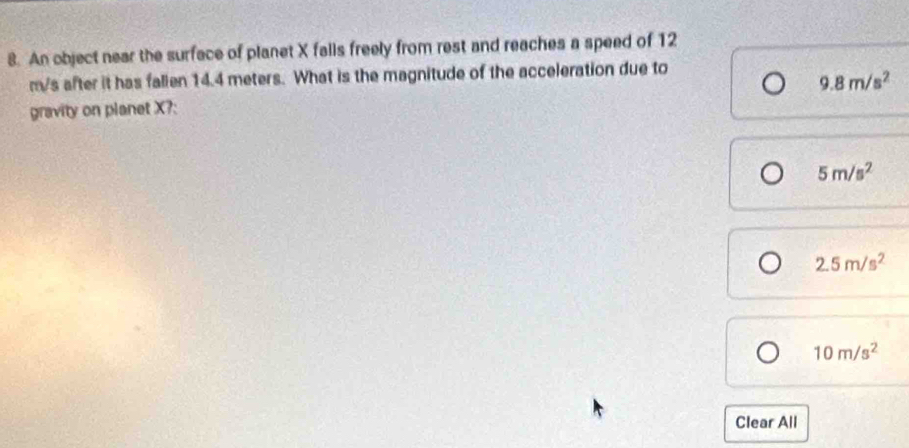 An object near the surface of planet X falls freely from rest and reaches a speed of 12
m/s after it has fallen 14.4 meters. What is the magnitude of the acceleration due to
9.8m/s^2
gravity on planet X?:
5m/s^2
2.5m/s^2
10m/s^2
Clear All