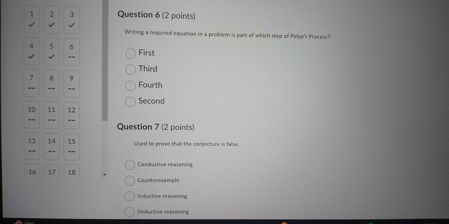 1 2 3 Question 6 (2 points)
Writing a required equation in a problem is part of which step of Polya’s Process?
4 5 6
√
--
First
Third
7 8 9
-- _-- _ 
Fourth
Second
10 11 12
--
Question 7 (2 points)
13 14 15 Used to prove that the conjecture is false.
-
--
Conductive reasoning
16 17 18
Counterexample
Inductive reasoning
Deductive reasoning