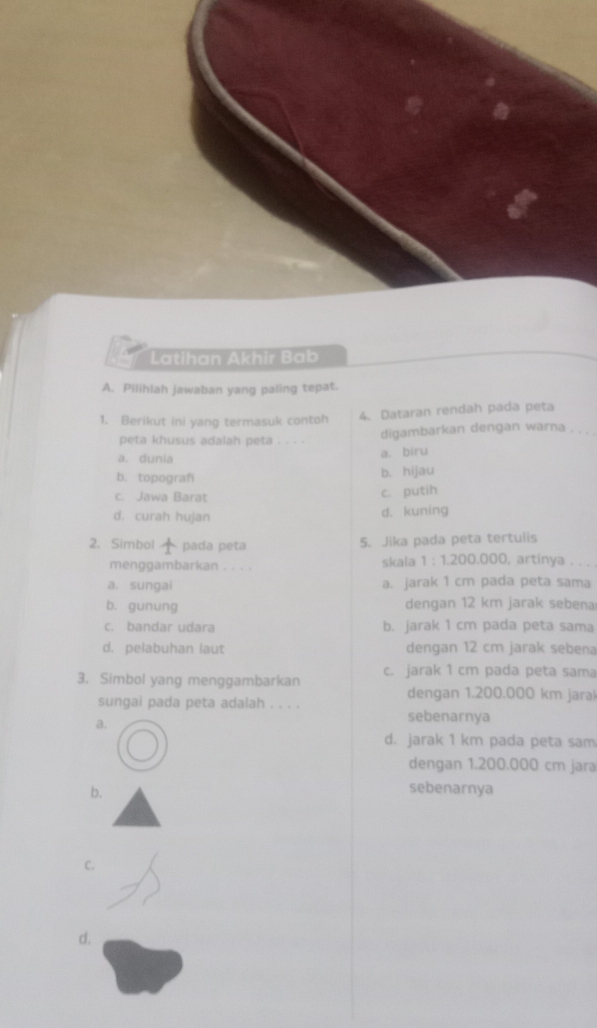 Latihan Akhir Bab
A. Pilihlah jawaban yang paling tepat.
1. Berikut ini yang termasuk contoh 4. Dataran rendah pada peta
peta khusus adalah peta . . . . digambarkan dengan warna_
a. dunia a. biru
b. topografi b. hijau
c. Jawa Barat c. putih
d. curah hujan
d. kuning
5. Jika pada peta tertulis
2. Simbol pada peta , artinya . . . 
menggambarkan . . . . skala 1:1.200.000
a. sungai a. jarak 1 cm pada peta sama
b. gunung dengan 12 km jarak sebena
c. bandar udara b. jarak 1 cm pada peta sama
d. pelabuhan laut dengan 12 cm jarak sebena
3. Simbol yang menggambarkan c. jarak 1 cm pada peta sama
dengan 1.200.000 km jaral
sungai pada peta adalah . . . .
a.
sebenarnya
d. jarak 1 km pada peta sam
dengan 1.200.000 cm jara
b. sebenarnya
C.
d.