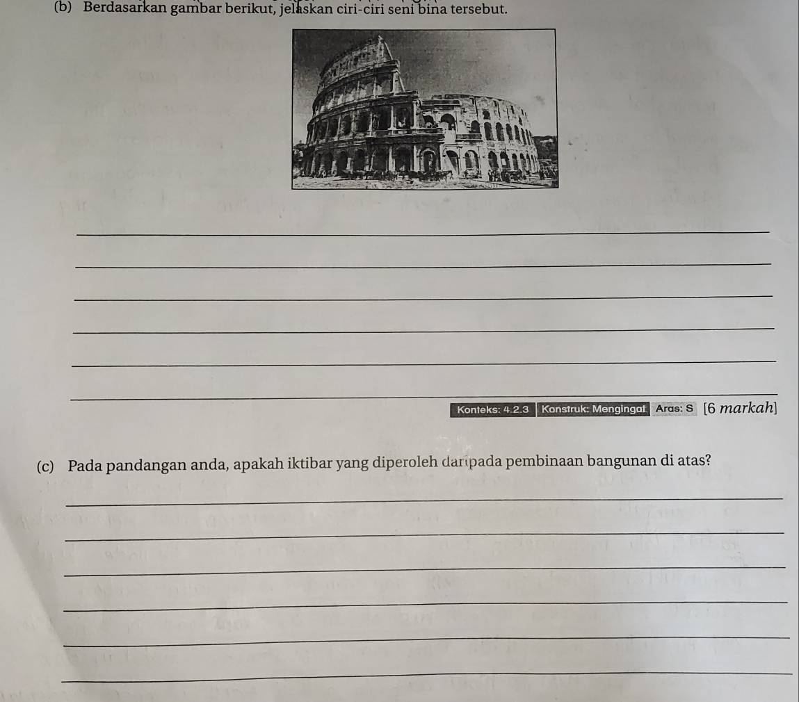 Berdasarkan gambar berikut, jelaskan ciri-ciri seni bina tersebut. 
_ 
_ 
_ 
_ 
_ 
_ 
Konteks: 4.2.3 Konstruk: Mengingat Aras: S [6 markah] 
(c) Pada pandangan anda, apakah iktibar yang diperoleh dar pada pembinaan bangunan di atas? 
_ 
_ 
_ 
_ 
_ 
_